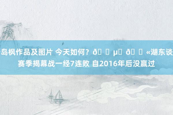 松岛枫作品及图片 今天如何？😵‍💫湖东谈主赛季揭幕战一经7连败 自2016年后没赢过