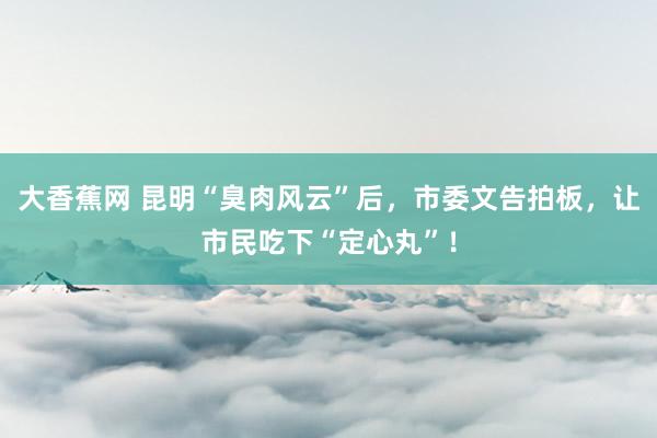 大香蕉网 昆明“臭肉风云”后，市委文告拍板，让市民吃下“定心丸”！