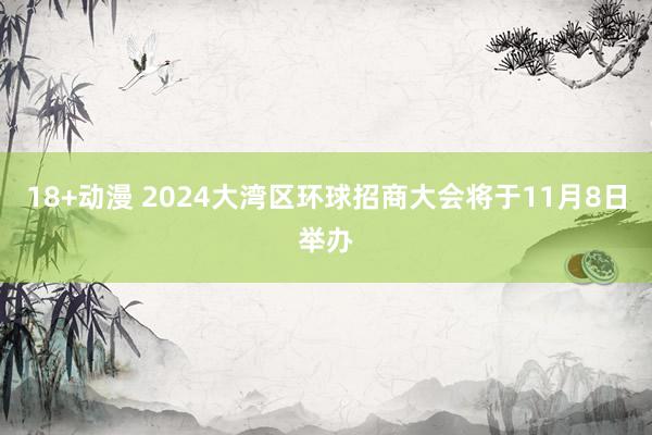 18+动漫 2024大湾区环球招商大会将于11月8日举办