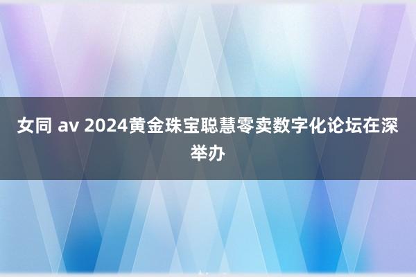 女同 av 2024黄金珠宝聪慧零卖数字化论坛在深举办