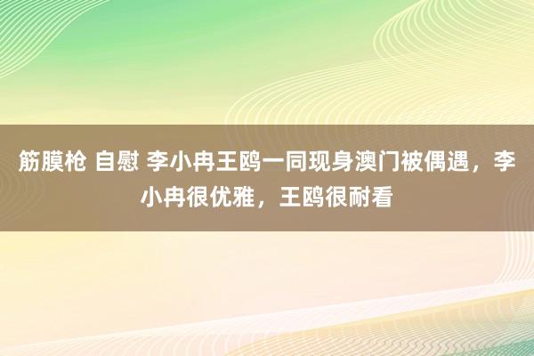 筋膜枪 自慰 李小冉王鸥一同现身澳门被偶遇，李小冉很优雅，王鸥很耐看