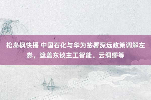 松岛枫快播 中国石化与华为签署深远政策调解左券，遮盖东谈主工智能、云绸缪等