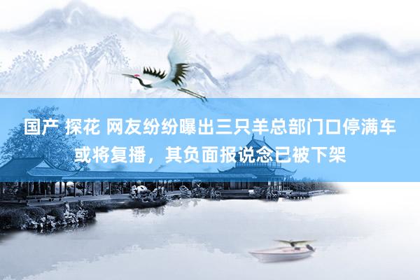 国产 探花 网友纷纷曝出三只羊总部门口停满车或将复播，其负面报说念已被下架