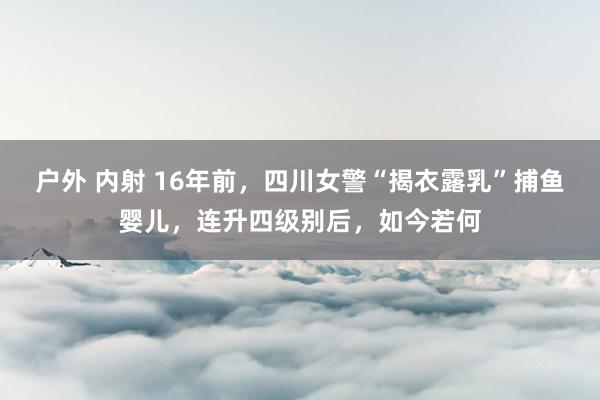 户外 内射 16年前，四川女警“揭衣露乳”捕鱼婴儿，连升四级别后，如今若何