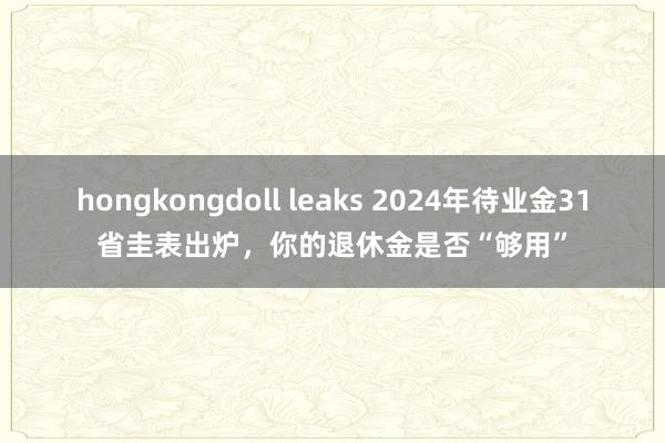 hongkongdoll leaks 2024年待业金31省圭表出炉，你的退休金是否“够用”