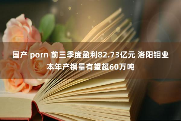 国产 porn 前三季度盈利82.73亿元 洛阳钼业本年产铜量有望超60万吨