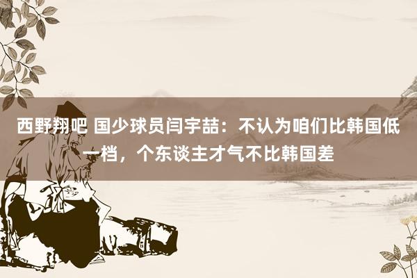 西野翔吧 国少球员闫宇喆：不认为咱们比韩国低一档，个东谈主才气不比韩国差