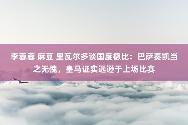 李蓉蓉 麻豆 里瓦尔多谈国度德比：巴萨奏凯当之无愧，皇马证实远逊于上场比赛