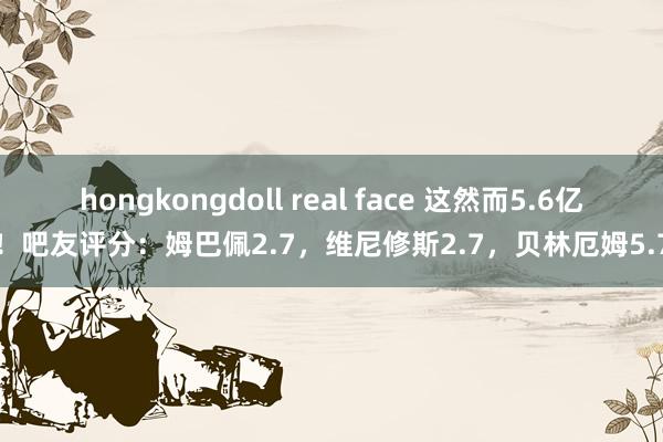 hongkongdoll real face 这然而5.6亿！吧友评分：姆巴佩2.7，维尼修斯2.7，贝林厄姆5.7