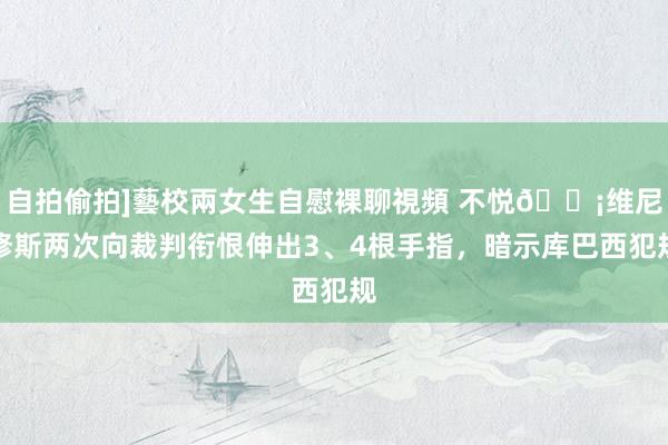 自拍偷拍]藝校兩女生自慰裸聊視頻 不悦😡维尼修斯两次向裁判衔恨伸出3、4根手指，暗示库巴西犯规