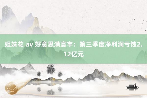 姐妹花 av 好意思满寰宇：第三季度净利润亏蚀2.12亿元