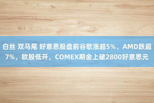 白丝 双马尾 好意思股盘前谷歌涨超5%、AMD跌超7%，欧股低开，COMEX期金上破2800好意思元