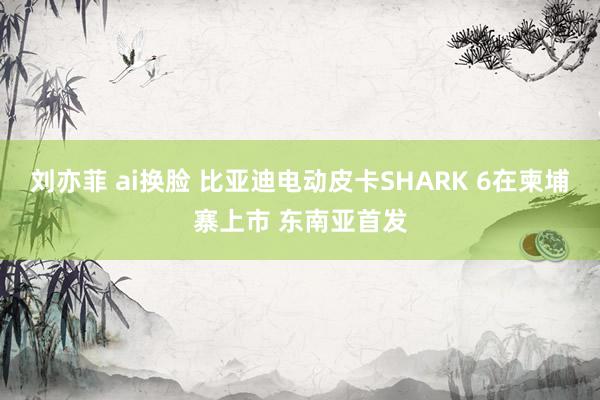 刘亦菲 ai换脸 比亚迪电动皮卡SHARK 6在柬埔寨上市 东南亚首发