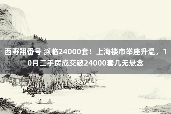 西野翔番号 濒临24000套！上海楼市举座升温，10月二手房成交破24000套几无悬念