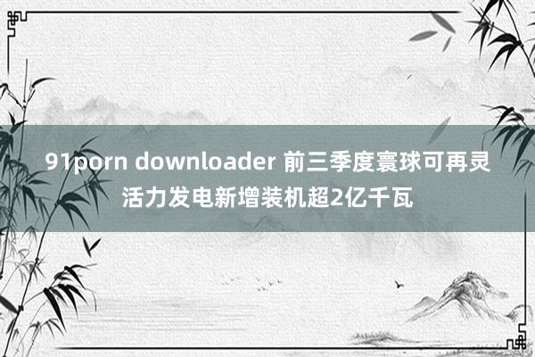 91porn downloader 前三季度寰球可再灵活力发电新增装机超2亿千瓦