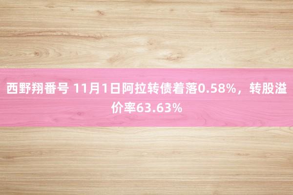 西野翔番号 11月1日阿拉转债着落0.58%，转股溢价率63.63%