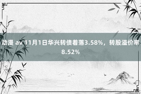 动漫 av 11月1日华兴转债着落3.58%，转股溢价率8.52%