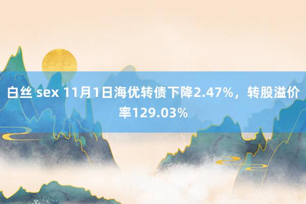 白丝 sex 11月1日海优转债下降2.47%，转股溢价率129.03%