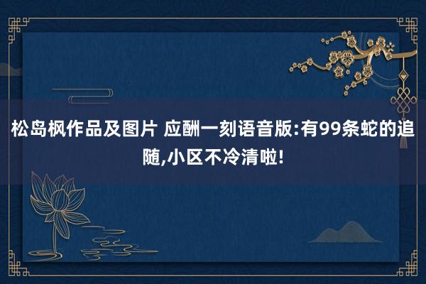 松岛枫作品及图片 应酬一刻语音版:有99条蛇的追随，小区不冷清啦!