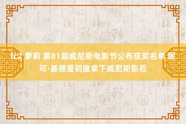 fc2 萝莉 第81届威尼斯电影节公布获奖名单 妮可·基德曼初度拿下威尼斯影后