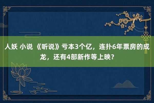 人妖 小说 《听说》亏本3个亿，连扑6年票房的成龙，还有4部新作等上映？