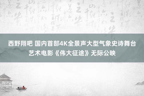 西野翔吧 国内首部4K全景声大型气象史诗舞台艺术电影《伟大征途》无际公映