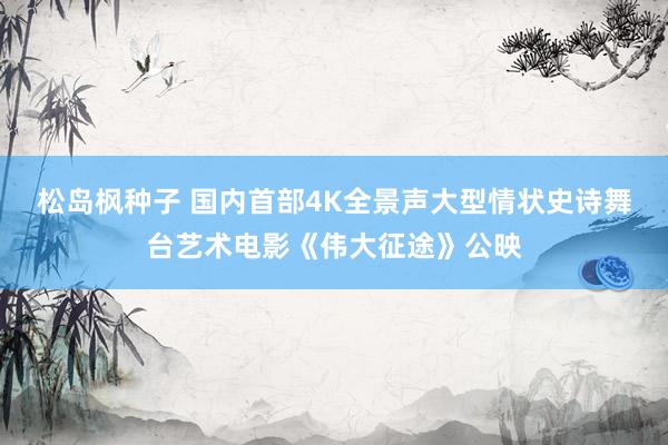 松岛枫种子 国内首部4K全景声大型情状史诗舞台艺术电影《伟大征途》公映