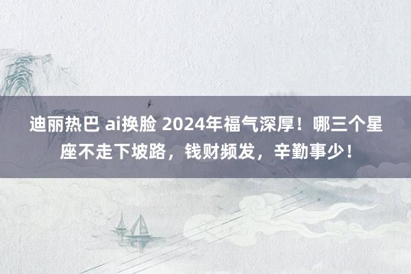 迪丽热巴 ai换脸 2024年福气深厚！哪三个星座不走下坡路，钱财频发，辛勤事少！