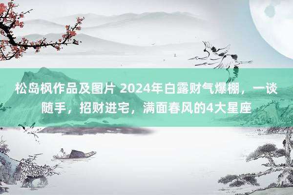 松岛枫作品及图片 2024年白露财气爆棚，一谈随手，招财进宅，满面春风的4大星座