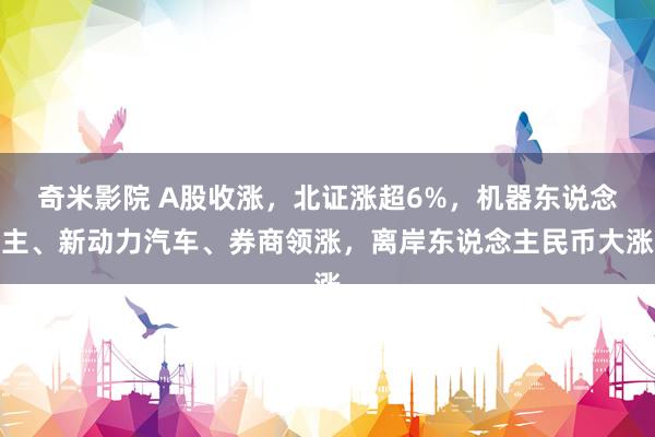 奇米影院 A股收涨，北证涨超6%，机器东说念主、新动力汽车、券商领涨，离岸东说念主民币大涨