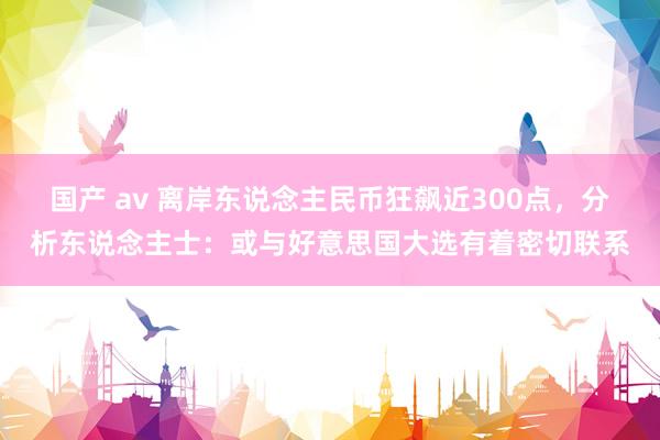 国产 av 离岸东说念主民币狂飙近300点，分析东说念主士：或与好意思国大选有着密切联系