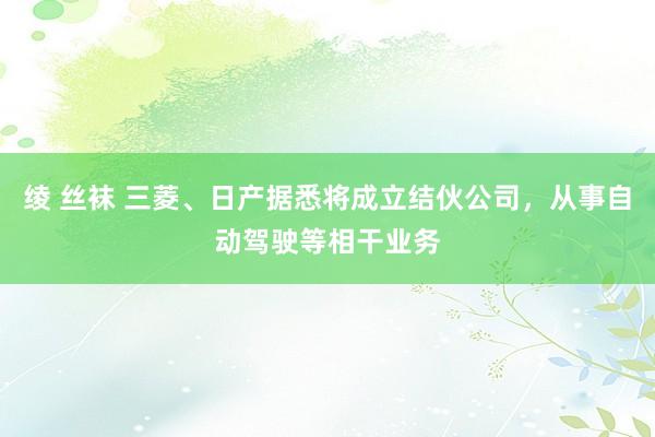 绫 丝袜 三菱、日产据悉将成立结伙公司，从事自动驾驶等相干业务