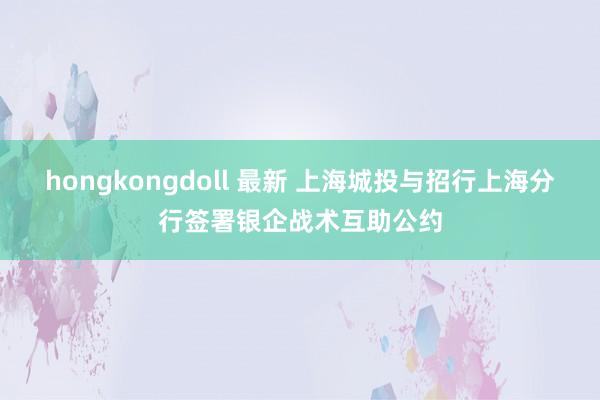 hongkongdoll 最新 上海城投与招行上海分行签署银企战术互助公约