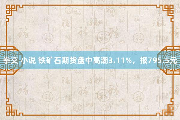 拳交 小说 铁矿石期货盘中高潮3.11%，报795.5元