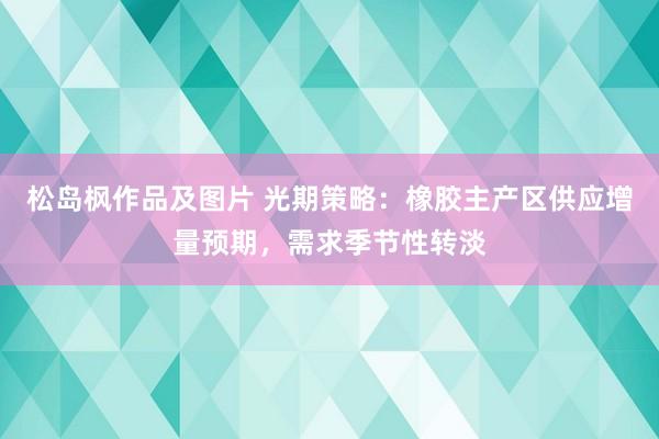 松岛枫作品及图片 光期策略：橡胶主产区供应增量预期，需求季节性转淡