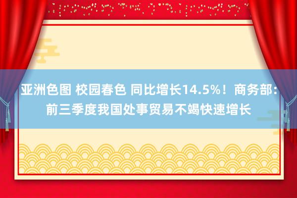 亚洲色图 校园春色 同比增长14.5%！商务部：前三季度我国处事贸易不竭快速增长