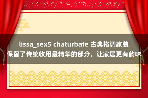 lissa_sex5 chaturbate 古典格调家装保留了传统收用最精华的部分，让家居更有韵味