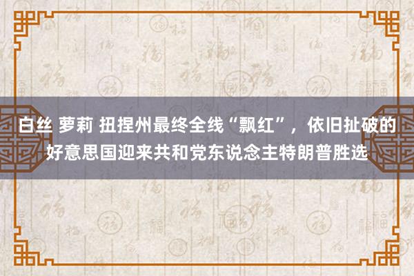 白丝 萝莉 扭捏州最终全线“飘红”，依旧扯破的好意思国迎来共和党东说念主特朗普胜选