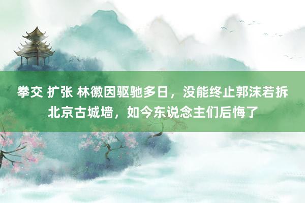 拳交 扩张 林徽因驱驰多日，没能终止郭沫若拆北京古城墙，如今东说念主们后悔了