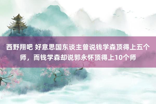 西野翔吧 好意思国东谈主曾说钱学森顶得上五个师，而钱学森却说郭永怀顶得上10个师