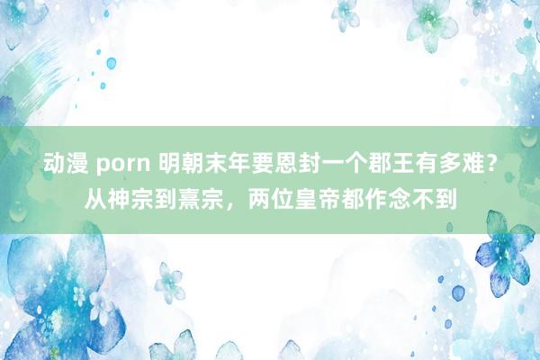 动漫 porn 明朝末年要恩封一个郡王有多难？从神宗到熹宗，两位皇帝都作念不到