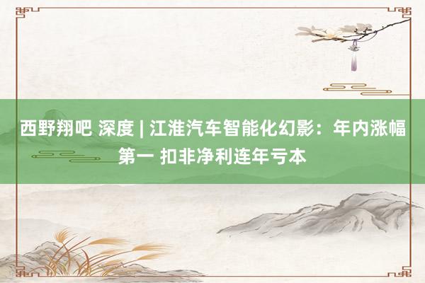 西野翔吧 深度 | 江淮汽车智能化幻影：年内涨幅第一 扣非净利连年亏本