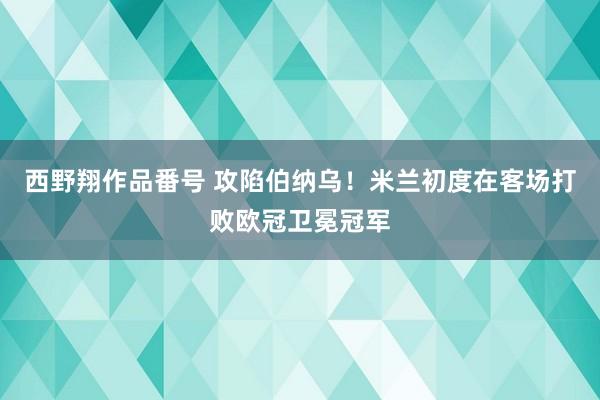 西野翔作品番号 攻陷伯纳乌！米兰初度在客场打败欧冠卫冕冠军