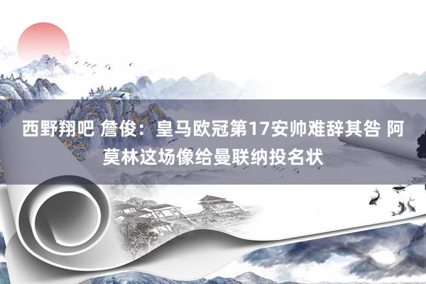 西野翔吧 詹俊：皇马欧冠第17安帅难辞其咎 阿莫林这场像给曼联纳投名状