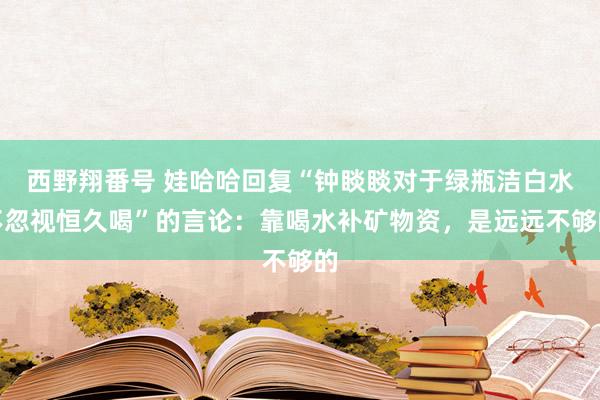 西野翔番号 娃哈哈回复“钟睒睒对于绿瓶洁白水不忽视恒久喝”的言论：靠喝水补矿物资，是远远不够的