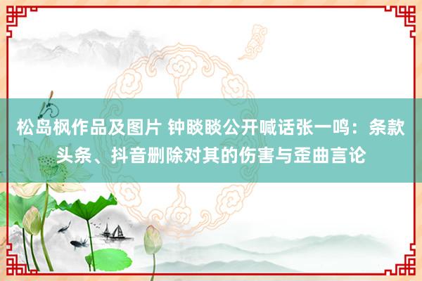 松岛枫作品及图片 钟睒睒公开喊话张一鸣：条款头条、抖音删除对其的伤害与歪曲言论