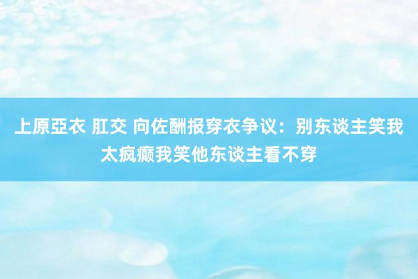 上原亞衣 肛交 向佐酬报穿衣争议：别东谈主笑我太疯癫我笑他东谈主看不穿