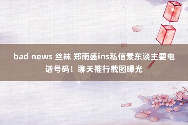 bad news 丝袜 郑雨盛ins私信素东谈主要电话号码！聊天推行截图曝光