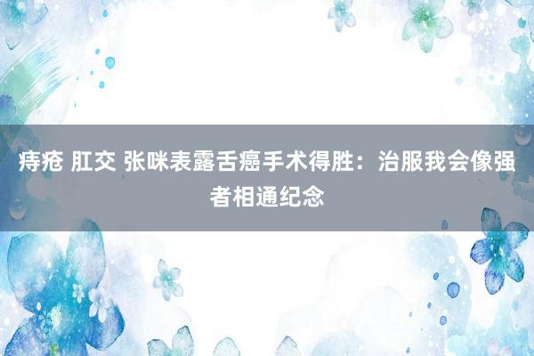 痔疮 肛交 张咪表露舌癌手术得胜：治服我会像强者相通纪念