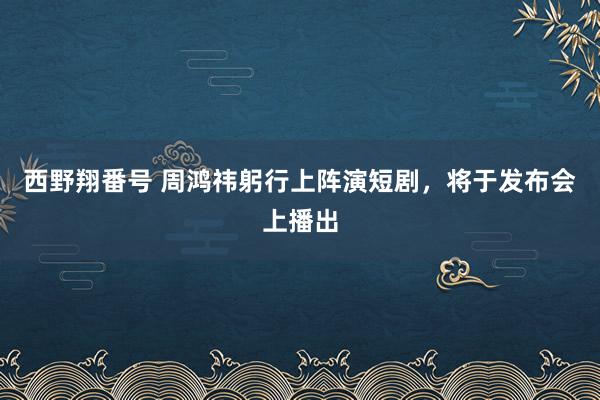 西野翔番号 周鸿祎躬行上阵演短剧，将于发布会上播出